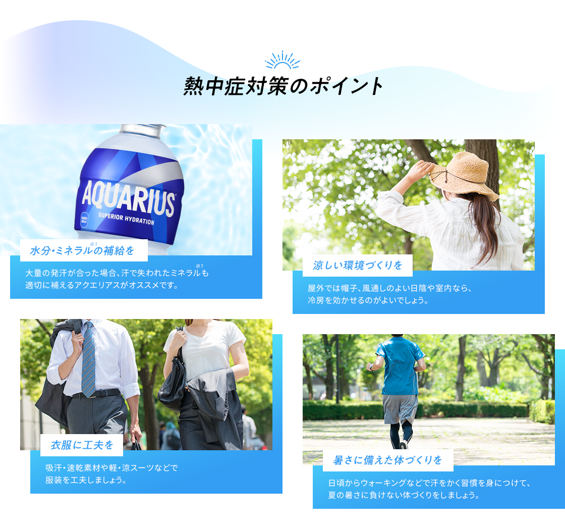 熱中症対策のポイント 水分・ミネラルの補給を 大量の発汗があった場合、汗で失われたミネラルも適切に補えるアクエリアスがオススメです。 涼しい環境づくりを 屋外では帽子、風通しのよい日陰や、室内なら冷房を効かせるのがよいでしょう。 衣類に工夫を 吸汗・速乾素材や軽・涼スーツなどで服装を工夫しましょう。 日頃からウォーキングなどで汗をかく習慣を身につけて、夏の暑さに負けない体づくりをしましょう。