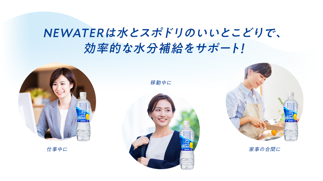 NEWATERは水とスポドリのいいとこどりで、効率的な水分補給をサポート！  仕事中に 移動中に 家事の合間に
