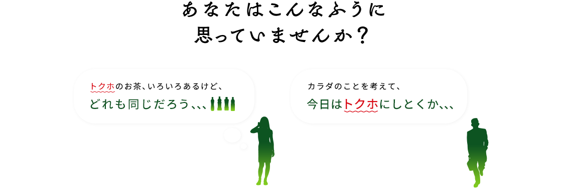 あなたはこんなふうに思っていませんか？  トクホのお茶、いろいろあるけど、どれも同じだろう、、 体のことを考えて、今日はトクホにしとくか、、、