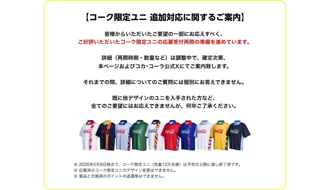 【コーク限定ユニ 追加対応に関するご案内】皆様からいただいたご要望の一部にお応えすべく、 ご好評いただいたコーク限定ユニの応募受付再開の準備を進めています。詳細（再開時期・数量など）は調整中で、確定次第、本ページおよびコカ･コーラ公式Xにてご案内致します。それまでの間、詳細についてのご質問には個別にお答えできません。既に他デザインのユニを入手された方など、全てのご要望にはお応えできませんが、何卒ご了承ください。※2026年5月8日時点で、コーク限定ユニ（先着10万名様）は予定の上限に達し終了済です。※応募済のコーク限定ユニのデザイン変更はできません。※賞品と交換済のポイントの返還等はできません。