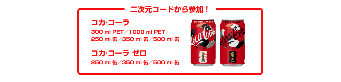 二次元コードから参加！  ・「コカ･コーラ」300mlPET／1000mlPET／250ml缶／350ml缶／500ml缶／  ・「コカ･コーラ ゼロ」250ml缶／350ml缶／500ml缶 