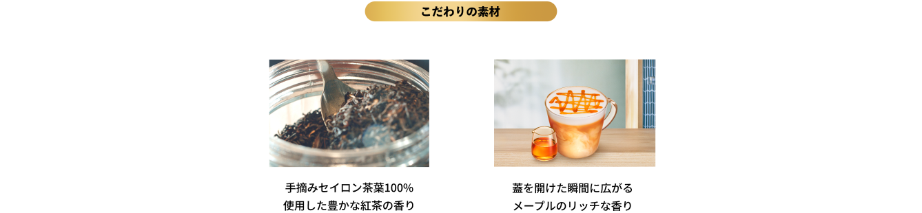 こだわりの素材｜手摘みセイロン茶葉100％使用した豊かな紅茶の香り,蓋を開けた瞬間に広がるメープルのリッチな香り