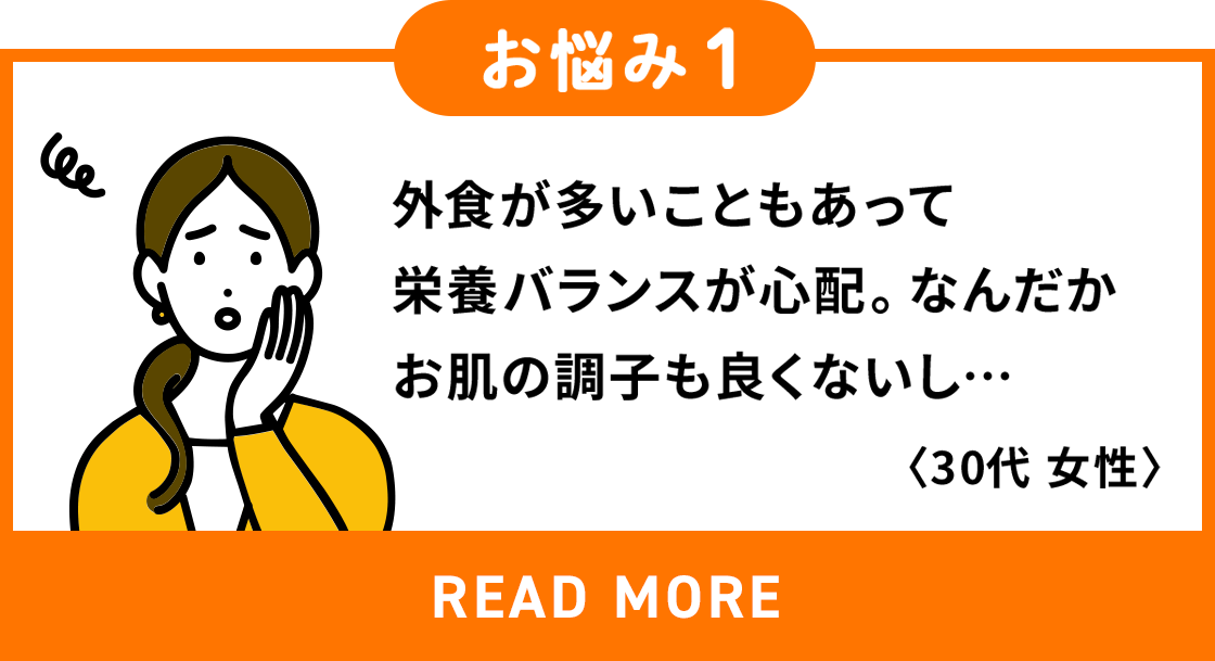 外食が多いこともあって栄養バランスが心配。なんだかお肌の調子が良くないし…＜30代女性＞