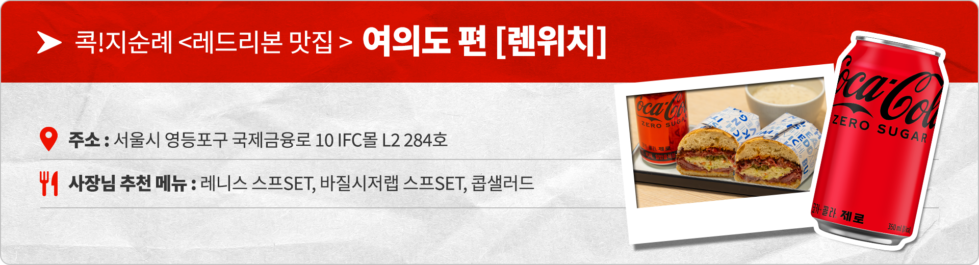 콕!지순례 <레드리본 맛집> 여의도편 렌위치 주소 : 서울시 영등포구 국제금융로 10 IFC몰 L2 284호 사장님 추천 메뉴 : 레니스 스프 SET, 바질시저랩 스프 SET, 콥샐러드