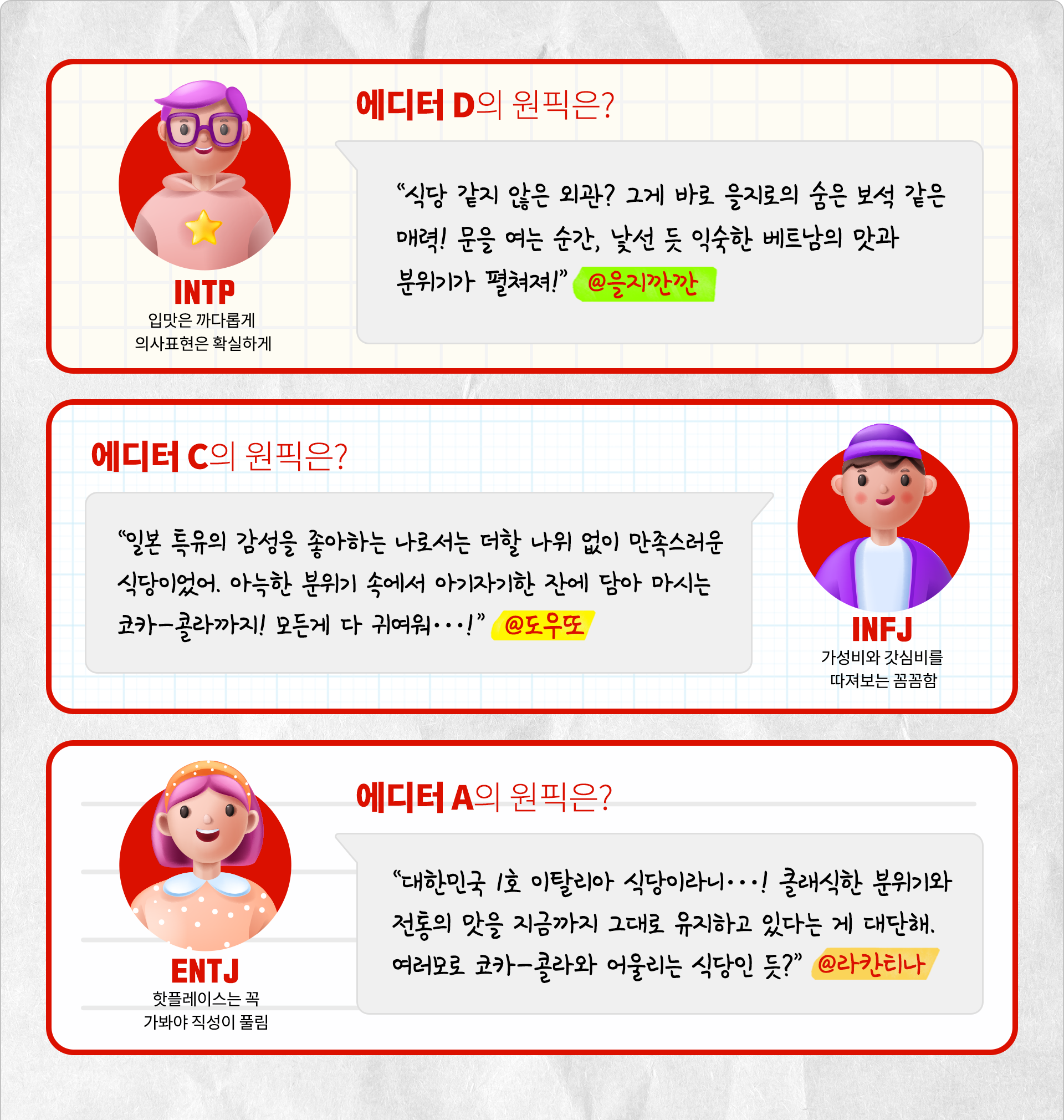 입맛은 까다롭게 의사표현은 확실하게 INTP 에디터 D의 원픽은? 식당 같지 않은 외관? 그게 바로 을지로의 숨은 보석 같은 매려! 문을 여는 순간, 낯선 듯 익숙한 베트남의 맛과 분위기가 펼쳐져! @을지깐깐. 가성비와 갓심비를 따져보는 꼼꼼함, INFJ 에디터 C의 원픽은? 일본 특유의 감성을 좋아하는 나로서는 더할 나위 없이 만족스러운 식당이었어. 아늑한 분위기 속에서 아기자기한 잔에 담아 마시는 코카-콜라까지! 모든게 다 귀여워…! @도우또. 핫플레이스는 꼭 가봐야 직성이 풀림 ENTJ 에디터 A의 원픽은? 대한민국 1호 이탈리아 식당이라니…! 클래식한 분위기와 전통의 맛을 지금까지 그대로 유지하고 있다는 게 대단해. 여러모로 코카-콜라와 어울리는 식당인 듯? @라칸티나