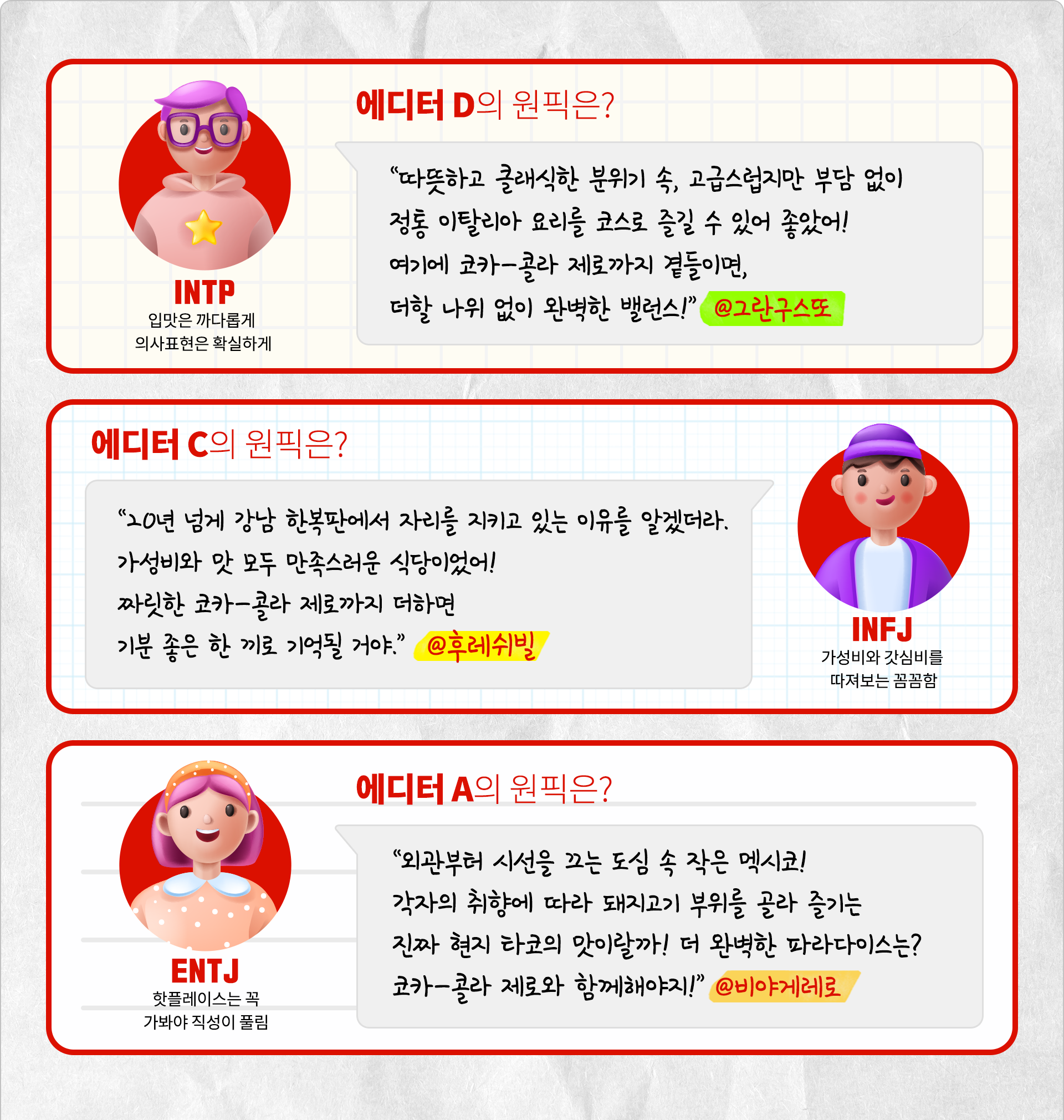 입맛은 까다롭게 의사표현은 확실하게 INTP 에디터 D의 원픽은? 따뜻하고 클래식한 분위기 속, 고급스럽지만 부담 없이 정통 이탈리아 요리를 코스로 즐길 수 있어 좋았어! 여기에 코카-콜라 제로까지 곁들이면, 더할 나위 없이 완벽한 밸런스! @그란구스또. 가성비와 갓심비를 따져보는 꼼꼼함 INFJ 에디터 C의 원픽은? 20년 넘게 강남 한복판에서 자리를 지키고 있는 이유를 알겠더라. 가성비와 맛 모두 만족스러운 식당이었어! 짜릿한 코카-콜라 제로까지 더하면 기분 좋은 한 끼로 기억될 거야. @후레쉬빌. 핫플레이스는 꼭 가봐야 직성이 풀림 ENTJ 에디터 A의 원픽은? 외관부터 시선을 끄는 도심 속 작은 멕시코! 각자의 취향에 따라 돼지고기 부위를 골라 즐기는 진짜 현지 타코의 맛이랄까! 더 완벽한 파라다이스는? 코카-콜라 제로와 함께 해야지! @비야게레로.