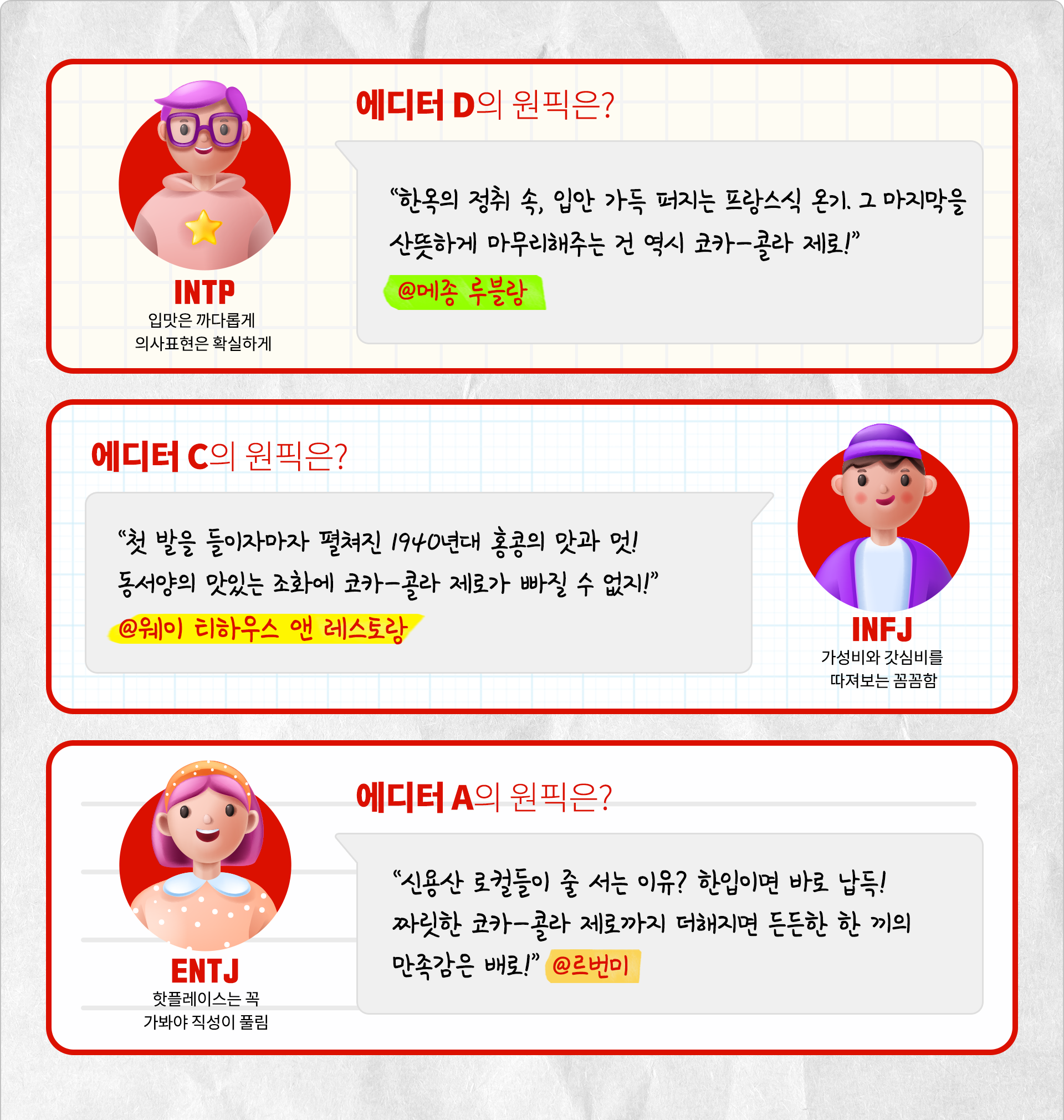 입맛은 까다롭게 의사표현은 확실하게 에디터 D의 원픽은? 한옥의 정취 속, 입안 가득 퍼지는 프랑스식 온기. 그 마지막을 산뜻하게 마무리해주는 건 역시 코카-콜라 제로! @메종 루블랑  가성비와 갓심비를 따져보는 꼼꼼함 INFJ 에디터 C의 원픽은? 첫 발을 들이자마자 펼쳐진 1940년대 홍콩의 맛과 멋! 동서양의 맛있는 조화에 코카-콜라 제로가 빠질 수 없지! @웨이 티하우스 앤 레스토랑 핫플레이스는 꼭 가봐야 직성이 풀림 ENTJ 에디터 A의 원픽은? 신용산 로컬들이 줄 서는 이유? 한입이면 바로 납득! 짜릿한 코카-콜라 제로까지 더해지면 든든한 한 끼의 만족감은 배로! @ 르번미