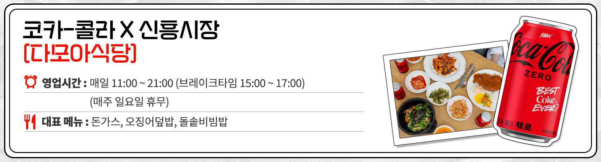 코카-콜라 X 신흥시장 다모아 식당 영업시간 : 매일 11:00 ~ 21:00 브레이크 타임 15:00 ~ 17:00 매주 일요일 휴무. 대표메뉴 : 돈가스, 오징어덮밥, 돌솥비빔밥