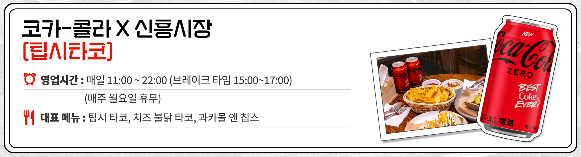 코카-콜라 X 신흥시장 팁시타코 영업시간 : 매일 11:00 ~ 22:00 브레이크 타임 15:00 ~ 17:00 매주 월요일 휴무. 대표메뉴 : 팁시 타코, 치즈 불닭 타코, 과카몰 앤 칩스
