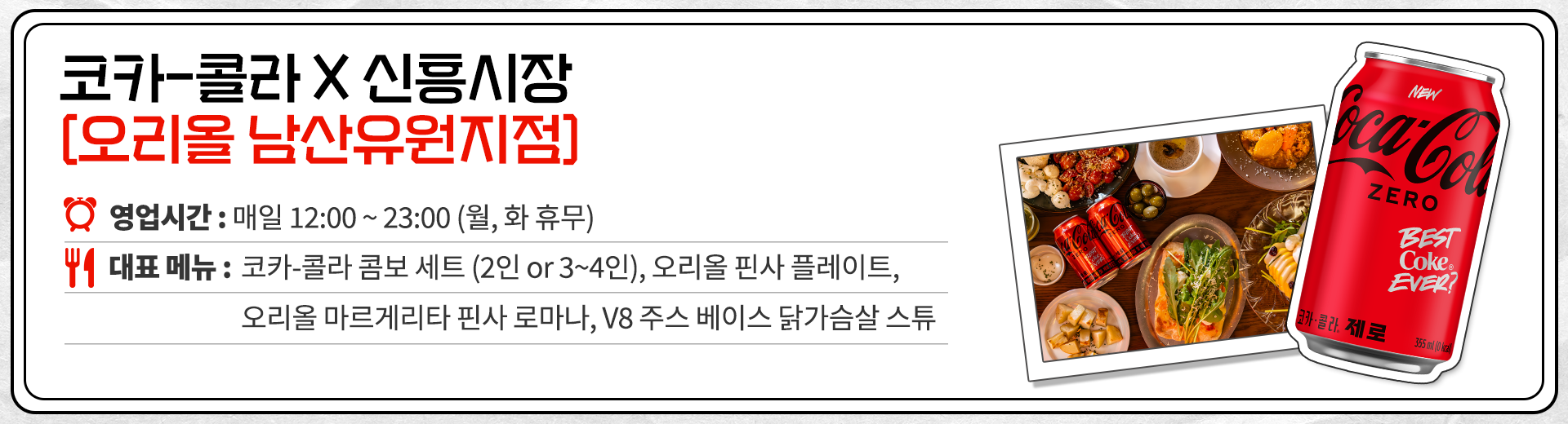 코카-콜라 X 신흥시장 오리올 남산유원지점 영업시간 : 매일 12:00 ~ 23:00 매주 월, 화 휴무. 대표메뉴 : 코카-콜라 콤보 세트 (2인 or 3~4인), 오리올 핀사 플레이트, 오리올 마르게리타 핀사 로마나, V8 주스 베이스 닭가슴살 스튜