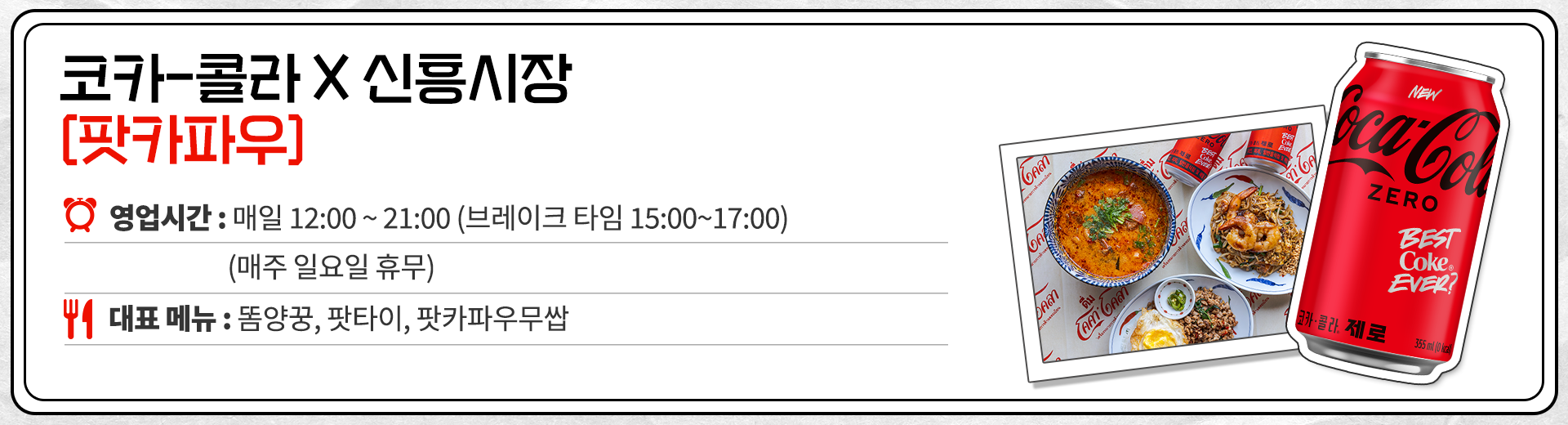 코카-콜라 X 신흥시장 팟카파우 영업시간 : 매일 12:00 ~ 21:00 브레이크 타임 15:00 ~ 17:00 매주 일요일 휴무. 대표메뉴 : 똠양꿍, 팟타이, 팟카파우무쌉